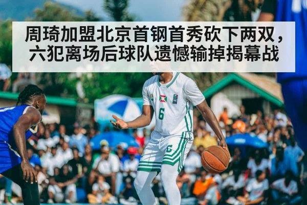 周琦加盟北京首钢首秀砍下两双，六犯离场后球队遗憾输掉揭幕战