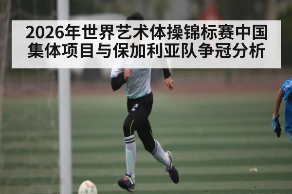 2026年世界艺术体操锦标赛中国集体项目与保加利亚队争冠分析