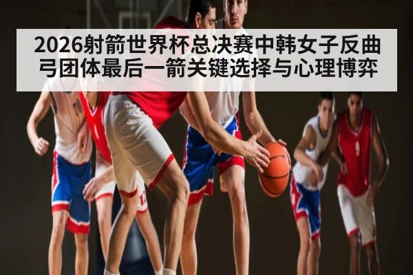 2026射箭世界杯总决赛中韩女子反曲弓团体最后一箭关键选择与心理博弈 - kaiyun
